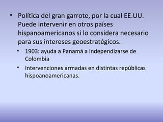 • Política del gran garrote, por la cual EE.UU.
Puede intervenir en otros países
hispanoamericanos si lo considera necesario
para sus intereses geoestratégicos.
• 1903: ayuda a Panamá a independizarse de
Colombia
• Intervenciones armadas en distintas repúblicas
hispoanoamericanas.
 