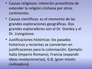 • Causas religiosas: intención proselitista de
extender la religión cristiana por otros
continentes.
• Causas científicas: es el momento de las
grandes exploraciones geográficas. Dos
grandes exploradores son el Dr. Stanley y el
Dr. Livingstone.
• Justificaciones históricas: los pasados
históricos y recientes se convierten en
justificaciones para la colonización. Ejemplo:
Italia (Imperio Romano), Francia (expandir
ideas revolucionarias), G.B. (gran misión
civilizadora).
 