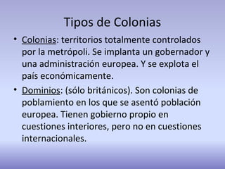 Tipos de Colonias
• Colonias: territorios totalmente controlados
por la metrópoli. Se implanta un gobernador y
una administración europea. Y se explota el
país económicamente.
• Dominios: (sólo británicos). Son colonias de
poblamiento en los que se asentó población
europea. Tienen gobierno propio en
cuestiones interiores, pero no en cuestiones
internacionales.
 