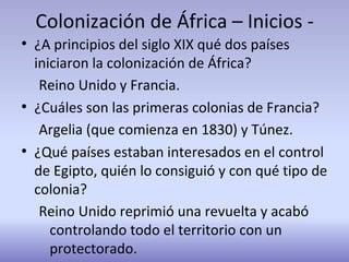 Colonización de África – Inicios -
●
¿A principios del siglo XIX qué dos países
iniciaron la colonización de África?
Reino Unido y Francia.
●
¿Cuáles son las primeras colonias de Francia?
Argelia (que comienza en 1830) y Túnez.
●
¿Qué países estaban interesados en el control
de Egipto, quién lo consiguió y con qué tipo de
colonia?
Reino Unido reprimió una revuelta y acabó
controlando todo el territorio con un
protectorado.
 