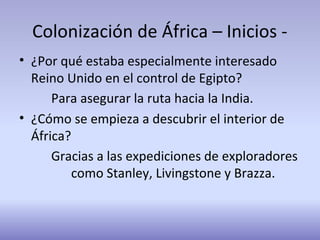 Colonización de África – Inicios -
• ¿Por qué estaba especialmente interesado
Reino Unido en el control de Egipto?
Para asegurar la ruta hacia la India.
• ¿Cómo se empieza a descubrir el interior de
África?
Gracias a las expediciones de exploradores
como Stanley, Livingstone y Brazza.
 