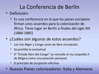 La Conferencia de Berlín
• Definición:
• Es una conferencia en la que los países europeos
firman unos acuerdos para la colonización de
África. Tiene lugar en Berlín a finales del siglo XIX
(1884-1885)
• ¿Cuáles son algunos de estos acuerdos?
• Los ríos Níger y Congo serán de libre circulación.
• Se prohíbe la esclavitud
• El “Estado libre del Congo” se concede al rey Leopoldo II
de Bélgica como una posesión personal.
• El principio de ocupación efectiva.
• Nuevos Países colonizadores: Italia y Alemania
 