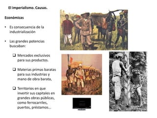 El imperialismo. Causas.
Económicas
• Es consecuencia de la
industrialización
• Las grandes potencias
buscaban:
 Mercados exclusivos
para sus productos.
 Materias primas baratas
para sus industrias y
mano de obra barata,
 Territorios en que
invertir sus capitales en
grandes obras públicas,
como ferrocarriles,
puertos, préstamos...
 