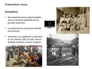El imperialismo. Causas.
Demográficas:
• Necesidad de buscar oportunidades
para la creciente población de las
grandes potencias.
• La mejora de los transportes facilitó
este proceso.
• Animaban a su población a asentarse
en las colonias: GB a la India, Nueva
Zelanda, Australia; Francia a Argelia.
 
