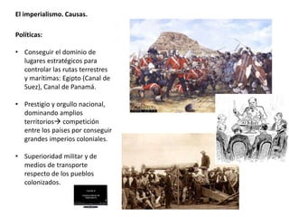 El imperialismo. Causas.
Políticas:
• Conseguir el dominio de
lugares estratégicos para
controlar las rutas terrestres
y marítimas: Egipto (Canal de
Suez), Canal de Panamá.
• Prestigio y orgullo nacional,
dominando amplios
territorios competición
entre los países por conseguir
grandes imperios coloniales.
• Superioridad militar y de
medios de transporte
respecto de los pueblos
colonizados.
 