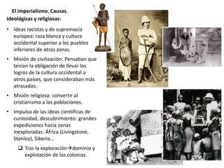 El imperialismo. Causas.
Ideológicas y religiosas:
• Ideas racistas y de supremacía
europea: raza blanca y cultura
occidental superior a los pueblos
inferiores de otras zonas.
• Misión de civilización: Pensaban que
tenían la obligación de llevar los
logros de la cultura occidental a
otros países, que consideraban más
atrasados.
• Misión religiosa: convertir al
cristianismo a las poblaciones.
• Impulso de las ideas científicas de
curiosidad, descubrimiento: grandes
expediciones hacia zonas
inexploradas: África (Livingstone,
Stanley), Siberia...
 Tras la exploracióndominio y
explotación de las colonias.
 