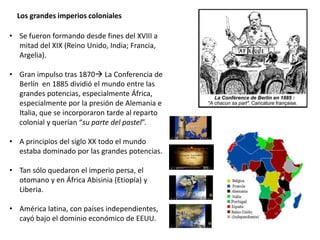 Los grandes imperios coloniales
• Se fueron formando desde fines del XVIII a
mitad del XIX (Reino Unido, India; Francia,
Argelia).
• Gran impulso tras 1870 La Conferencia de
Berlín en 1885 dividió el mundo entre las
grandes potencias, especialmente África,
especialmente por la presión de Alemania e
Italia, que se incorporaron tarde al reparto
colonial y querían “su parte del pastel”.
• A principios del siglo XX todo el mundo
estaba dominado por las grandes potencias.
• Tan sólo quedaron el imperio persa, el
otomano y en África Abisinia (Etiopía) y
Liberia.
• América latina, con países independientes,
cayó bajo el dominio económico de EEUU.
 