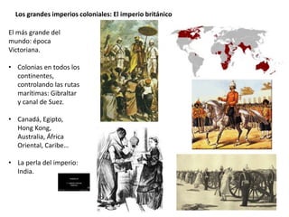 Los grandes imperios coloniales: El imperio británico
El más grande del
mundo: época
Victoriana.
• Colonias en todos los
continentes,
controlando las rutas
marítimas: Gibraltar
y canal de Suez.
• Canadá, Egipto,
Hong Kong,
Australia, África
Oriental, Caribe…
• La perla del imperio:
India.
 