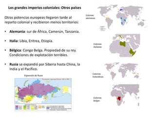Los grandes imperios coloniales: Otros países
Otras potencias europeas llegaron tarde al
reparto colonial y recibieron menos territorios:
• Alemania: sur de África, Camerún, Tanzania.
• Italia: Libia, Eritrea, Etiopía.
• Bélgica: Congo Belga. Propiedad de su rey.
Condiciones de explotación terribles.
• Rusia se expandió por Siberia hasta China, la
India y el Pacífico.
Colonias
alemanas
Colonias
italianas
Colonias
holandesas
Colonias
belgas
Expansión de Rusia
 