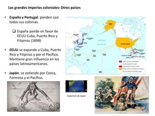 Los grandes imperios coloniales: Otros países
• España y Portugal: pierden casi
todas sus colonias.
 España pierde en favor de
EEUU Cuba, Puerto Rico y
Filipinas (1898)
• EEUU se expande a Cuba, Puerto
Rico y Filipinas y por el Pacífico.
Mantiene gran influencia en los
países latinoamericanos.
• Japón: se extiende por Corea,
Formosa y el Pacífico.
Expansión de Japón
 