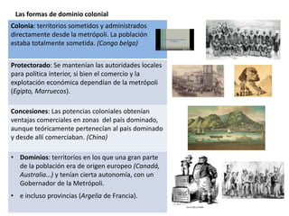 Las formas de dominio colonial
Colonia: territorios sometidos y administrados
directamente desde la metrópoli. La población
estaba totalmente sometida. (Congo belga)
Protectorado: Se mantenían las autoridades locales
para política interior, si bien el comercio y la
explotación económica dependían de la metrópoli
(Egipto, Marruecos).
Concesiones: Las potencias coloniales obtenían
ventajas comerciales en zonas del país dominado,
aunque teóricamente pertenecían al país dominado
y desde allí comerciaban. (China)
• Dominios: territorios en los que una gran parte
de la población era de origen europeo (Canadá,
Australia…) y tenían cierta autonomía, con un
Gobernador de la Metrópoli.
• e incluso provincias (Argelia de Francia).
 
