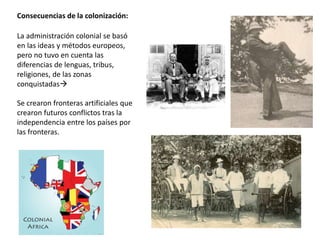 Consecuencias de la colonización:
La administración colonial se basó
en las ideas y métodos europeos,
pero no tuvo en cuenta las
diferencias de lenguas, tribus,
religiones, de las zonas
conquistadas
Se crearon fronteras artificiales que
crearon futuros conflictos tras la
independencia entre los países por
las fronteras.
 