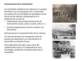Consecuencias de la colonización:
Las metrópolis explotaron las colonias en su propio
beneficio y no se preocuparon de su desarrollo.
Los colonos de las metrópolis se apropiaban de las
tierras de las colonias y desposeyeron a la
población de sus tierras:
• Explotaciones de grandes plantaciones de
monocultivo (cacao, azúcar, caucho, café, té...)
• Grandes explotaciones mineras (carbón, oro,
diamantes)
No fomentaron la industrialización de las colonias.
Tan sólo fomentaron los transportes hacia los
puertos de exportación y el resto del país no
desarrolló sus infraestructuras.
Esta explotación dio lugar a gran parte del
subdesarrollo actual y a la dependencia de la
tecnología y productos manufacturados de las
metrópolis.
 