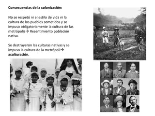 Consecuencias de la colonización:
No se respetó ni el estilo de vida ni la
cultura de los pueblos sometidos y se
impuso obligatoriamente la cultura de las
metrópolis Resentimiento población
nativa.
Se destruyeron las culturas nativas y se
impuso la cultura de la metrópoli
aculturación.
 