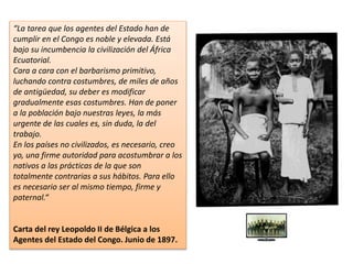 “La tarea que los agentes del Estado han de
cumplir en el Congo es noble y elevada. Está
bajo su incumbencia la civilización del África
Ecuatorial.
Cara a cara con el barbarismo primitivo,
luchando contra costumbres, de miles de años
de antigüedad, su deber es modificar
gradualmente esas costumbres. Han de poner
a la población bajo nuestras leyes, la más
urgente de las cuales es, sin duda, la del
trabajo.
En los países no civilizados, es necesario, creo
yo, una firme autoridad para acostumbrar a los
nativos a las prácticas de la que son
totalmente contrarias a sus hábitos. Para ello
es necesario ser al mismo tiempo, firme y
paternal.“
Carta del rey Leopoldo II de Bélgica a los
Agentes del Estado del Congo. Junio de 1897.
 