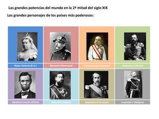 Las grandes potencias del mundo en la 2ª mitad del siglo XIX
Los grandes personajes de los países más poderosos:
Reina Victoria (R.U.) Bismarck (Alemania) Francisco José (Austria) Alejandro II (Rusia)
Abraham Lincoln (EEUU) Matsuhito (Japón) Napoleón III (Francia) Leopoldo II (Bélgica)
 