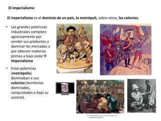 El imperialismo
El imperialismo es el dominio de un país, la metrópoli, sobre otros, las colonias.
• Las grandes potencias
industriales compiten
agresivamente por
vender sus productos y
dominar los mercados y
por obtener materias
primas a bajo coste
Imperialismo
• Estas potencias
(metrópolis)
dominaban a sus
colonias (territorios
dominados,
conquistados o bajo su
control).
 