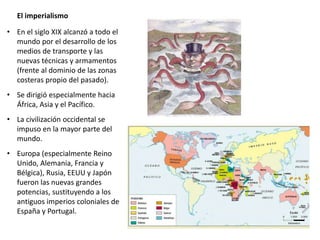El imperialismo
• En el siglo XIX alcanzó a todo el
mundo por el desarrollo de los
medios de transporte y las
nuevas técnicas y armamentos
(frente al dominio de las zonas
costeras propio del pasado).
• Se dirigió especialmente hacia
África, Asia y el Pacífico.
• La civilización occidental se
impuso en la mayor parte del
mundo.
• Europa (especialmente Reino
Unido, Alemania, Francia y
Bélgica), Rusia, EEUU y Japón
fueron las nuevas grandes
potencias, sustituyendo a los
antiguos imperios coloniales de
España y Portugal.
 
