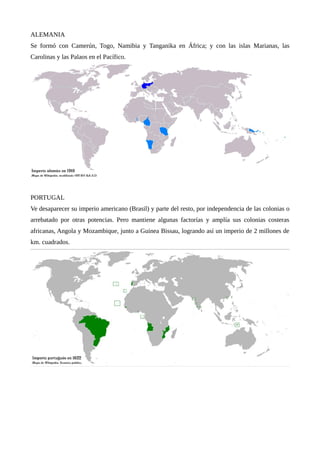 ALEMANIA
Se formó con Camerún, Togo, Namibia y Tanganika en África; y con las islas Marianas, las
Carolinas y las Palaos en el Pacífico.
PORTUGAL
Ve desaparecer su imperio americano (Brasil) y parte del resto, por independencia de las colonias o
arrebatado por otras potencias. Pero mantiene algunas factorías y amplía sus colonias costeras
africanas, Angola y Mozambique, junto a Guinea Bissau, logrando así un imperio de 2 millones de
km. cuadrados.
 