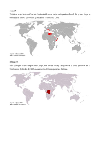 ITALIA
Debido a su reciente unificación. Italia decide crear tarde un imperio colonial. En primer lugar se
establece en Eritrea y Somalia, y más tarde se anexiona Libia.
BÉLGICA
Sólo consigue la rica región del Congo, que recibe su rey Leopoldo II, a título personal, en la
Conferencia de Berlín de 1885. A su muerte el Congo pasaría a Bélgica.
 
