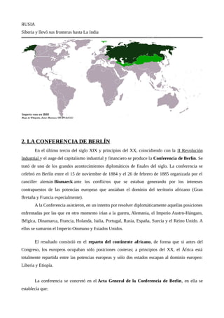 RUSIA
Siberia y llevó sus fronteras hasta La India
2. LA CONFERENCIA DE BERLÍN
En el último tercio del siglo XIX y principios del XX, coincidiendo con la II Revolución
Industrial y el auge del capitalismo industrial y financiero se produce la Conferencia de Berlín. Se
trató de uno de los grandes acontecimientos diplomáticos de finales del siglo. La conferencia se
celebró en Berlín entre el 15 de noviembre de 1884 y el 26 de febrero de 1885 organizada por el
canciller alemán Bismarck ante los conflictos que se estaban generando por los intereses
contrapuestos de las potencias europeas que ansiaban el dominio del territorio africano (Gran
Bretaña y Francia especialmente).
A la Conferencia asistieron, en un intento por resolver diplomáticamente aquellas posiciones
enfrentadas por las que en otro momento irían a la guerra, Alemania, el Imperio Austro-Húngaro,
Bélgica, Dinamarca, Francia, Holanda, Italia, Portugal, Rusia, España, Suecia y el Reino Unido. A
ellos se sumaron el Imperio Otomano y Estados Unidos.
El resultado consistió en el reparto del continente africano, de forma que si antes del
Congreso, los europeos ocupaban sólo posiciones costeras; a principios del XX, el África está
totalmente repartida entre las potencias europeas y sólo dos estados escapan al dominio europeo:
Liberia y Etiopía.
La conferencia se concretó en el Acta General de la Conferencia de Berlín, en ella se
establecía que:
 