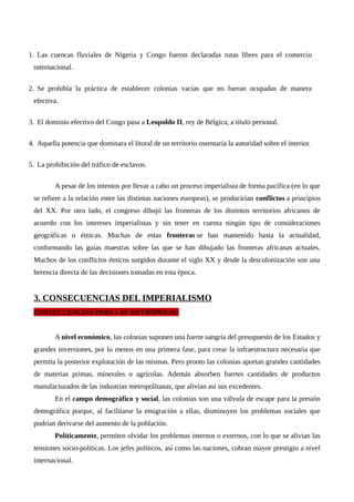 1. Las cuencas fluviales de Nigeria y Congo fueron declaradas rutas libres para el comercio
internacional.
2. Se prohibía la práctica de establecer colonias vacías que no fueran ocupadas de manera
efectiva.
3. El dominio efectivo del Congo pasa a Leopoldo II, rey de Bélgica, a título personal.
4. Aquella potencia que dominara el litoral de un territorio ostentaría la autoridad sobre el interior.
5. La prohibición del tráfico de esclavos.
A pesar de los intentos por llevar a cabo un proceso imperialista de forma pacífica (en lo que
se refiere a la relación entre las distintas naciones europeas), se producirían conflictos a principios
del XX. Por otro lado, el congreso dibujó las fronteras de los distintos territorios africanos de
acuerdo con los intereses imperialistas y sin tener en cuenta ningún tipo de consideraciones
geográficas o étnicas. Muchas de estas fronteras se han mantenido hasta la actualidad,
conformando las guías maestras sobre las que se han dibujado las fronteras africanas actuales.
Muchos de los conflictos étnicos surgidos durante el siglo XX y desde la descolonización son una
herencia directa de las decisiones tomadas en esta época.
3. CONSECUENCIAS DEL IMPERIALISMO
CONSECUENCIAS PARA LAS METRÓPOLIS:
A nivel económico, las colonias suponen una fuerte sangría del presupuesto de los Estados y
grandes inversiones, por lo menos en una primera fase, para crear la infraestructura necesaria que
permita la posterior explotación de las mismas. Pero pronto las colonias aportan grandes cantidades
de materias primas, minerales o agrícolas. Además absorben fuertes cantidades de productos
manufacturados de las industrias metropolitanas, que alivian así sus excedentes.
En el campo demográfico y social, las colonias son una válvula de escape para la presión
demográfica porque, al facilitarse la emigración a ellas, disminuyen los problemas sociales que
podrían derivarse del aumento de la población.
Políticamente, permiten olvidar los problemas internos o externos, con lo que se alivian las
tensiones socio-políticas. Los jefes políticos, así como las naciones, cobran mayor prestigio a nivel
internacional.
 