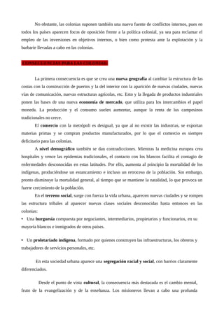 No obstante, las colonias suponen también una nueva fuente de conflictos internos, pues en
todos los países aparecen focos de oposición frente a la política colonial, ya sea para reclamar el
empleo de las inversiones en objetivos internos, o bien como protesta ante la explotación y la
barbarie llevadas a cabo en las colonias.
CONSECUENCIAS PARA LAS COLONIAS:
La primera consecuencia es que se crea una nueva geografía al cambiar la estructura de las
costas con la construcción de puertos y la del interior con la aparición de nuevas ciudades, nuevas
vías de comunicación, nuevas estructuras agrícolas, etc. Esto y la llegada de productos industriales
ponen las bases de una nueva economía de mercado, que utiliza para los intercambios el papel
moneda. La producción y el consumo suelen aumentar, aunque la renta de los campesinos
tradicionales no crece.
El comercio con la metrópoli es desigual, ya que al no existir las industrias, se exportan
materias primas y se compran productos manufacturados, por lo que el comercio es siempre
deficitario para las colonias.
A nivel demográfico también se dan contradicciones. Mientras la medicina europea crea
hospitales y vence las epidemias tradicionales, el contacto con los blancos facilita el contagio de
enfermedades desconocidas en estas latitudes. Por ello, aumenta al principio la mortalidad de los
indígenas, produciéndose un estancamiento e incluso un retroceso de la población. Sin embargo,
pronto disminuye la mortalidad general, al tiempo que se mantiene la natalidad, lo que provoca un
fuerte crecimiento de la población.
En el terreno social, surge con fuerza la vida urbana, aparecen nuevas ciudades y se rompen
las estructura tribales al aparecer nuevas clases sociales desconocidas hasta entonces en las
colonias:
• Una burguesía compuesta por negociantes, intermediarios, propietarios y funcionarios, en su
mayoría blancos e inmigrados de otros países.
• Un proletariado indígena, formado por quienes construyen las infraestructuras, los obreros y
trabajadores de servicios personales, etc.
En esta sociedad urbana aparece una segregación racial y social, con barrios claramente
diferenciados.
Desde el punto de vista cultural, la consecuencia más destacada es el cambio mental,
fruto de la evangelización y de la enseñanza. Los misioneros llevan a cabo una profunda
 