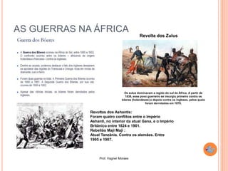 Prof. Vagner Moraes
AS GUERRAS NA ÁFRICA
Os zulus dominavam a região do sul da África. A partir de
1838, esse povo guerreiro se insurgiu primeiro contra os
bôeres (holandeses) e depois contra os ingleses, pelos quais
foram derrotados em 1879.
Revolta dos Zulus
Revoltas dos Ashantis:
Foram quatro conflitos entre o Império
Ashanti, no interior da atual Gana, e o Império
Britânico entre 1824 e 1901.
Rebelião Maji Maji :
Atual Tanzânia. Contra os alemães. Entre
1905 e 1907.