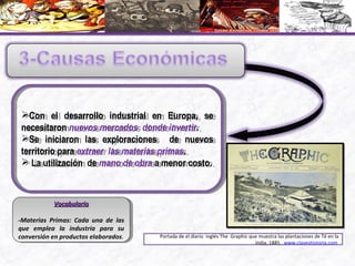 Con el desarrollo industrial en Europa, se
necesitaron nuevos mercados donde invertir.
Se iniciaron las exploraciones de nuevos
territorio para extraer las materias primas.
 La utilización de mano de obra a menor costo.
Con el desarrollo industrial en Europa, se
necesitaron nuevos mercados donde invertir.
Se iniciaron las exploraciones de nuevos
territorio para extraer las materias primas.
 La utilización de mano de obra a menor costo.
VocabularioVocabulario
-Materias Primas: Cada una de las
que emplea la industria para su
conversión en productos elaborados.
VocabularioVocabulario
-Materias Primas: Cada una de las
que emplea la industria para su
conversión en productos elaborados. Portada de el diario inglés The Graphic que muestra las plantaciones de Té en la
India, 1885 . www.claseshistoria.com
 