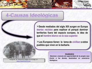 Desde mediados del siglo XIX surgen en Europa
teorías racistas para explicar el porqué dominar
territorios fuera del espacio europeo, la idea de
que el hombre blanco es la raza superior.
Los Europeos tienen la tarea de civilizar a estos
pueblos que viven en la barbarie.
Desde mediados del siglo XIX surgen en Europa
teorías racistas para explicar el porqué dominar
territorios fuera del espacio europeo, la idea de
que el hombre blanco es la raza superior.
Los Europeos tienen la tarea de civilizar a estos
pueblos que viven en la barbarie.
VocabularioVocabulario
-Racismo: creencia de superioridad de la propia raza
frente a las demás, basándose en caracteres
biológicos.
VocabularioVocabulario
-Racismo: creencia de superioridad de la propia raza
frente a las demás, basándose en caracteres
biológicos.Fotografía de Misioneros belgas en el Congo, en
www.claseshistoria.com
Fotografía de Misioneros belgas en el Congo, en
www.claseshistoria.com
 