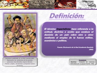 Caricatura publicada en Le Petit Journal,1885.
Representa las ambiciones de las grandes
potencias: Gran Bretaña, Imperio Alemán,
Francia y Japón, de dominar y conquistar nuevos
territorios.
Caricatura publicada en Le Petit Journal,1885.
Representa las ambiciones de las grandes
potencias: Gran Bretaña, Imperio Alemán,
Francia y Japón, de dominar y conquistar nuevos
territorios.
El término Imperialismo hace referencia a la
actitud, doctrina o acción que conduce al
dominio de un país sobre otro u otros
mediante el empleo de la fuerza militar,
económica o política.
Fuente: Diccionario de la Real Academia Española
(RAE)
VocabularioVocabulario
-Doctrina: Conjunto de creencias
defendidas por un grupo (Fuente : RAE)
VocabularioVocabulario
-Doctrina: Conjunto de creencias
defendidas por un grupo (Fuente : RAE)
 