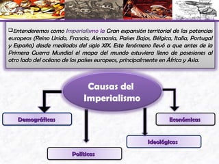 Causas del
Imperialismo
DemográficasDemográficas
PolíticasPolíticas
IdeológicasIdeológicas
EconómicasEconómicas
Entenderemos como Imperialismo la Gran expansión territorial de las potencias
europeas (Reino Unido, Francia, Alemania, Países Bajos, Bélgica, Italia, Portugal
y España) desde mediados del siglo XIX. Este fenómeno llevó a que antes de la
Primera Guerra Mundial el mapa del mundo estuviera lleno de posesiones al
otro lado del océano de los países europeos, principalmente en África y Asia.
 