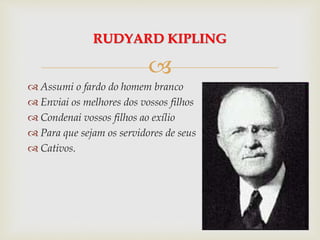 
 Assumi o fardo do homem branco
 Enviai os melhores dos vossos filhos
 Condenai vossos filhos ao exílio
 Para que sejam os servidores de seus
 Cativos.
RUDYARD KIPLING
 