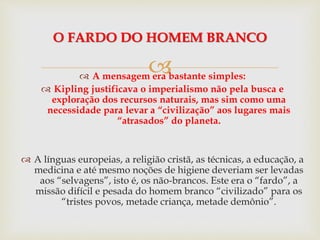 A mensagem era bastante simples:
 Kipling justificava o imperialismo não pela busca e
exploração dos recursos naturais, mas sim como uma
necessidade para levar a “civilização” aos lugares mais
“atrasados” do planeta.
 A línguas europeias, a religião cristã, as técnicas, a educação, a
medicina e até mesmo noções de higiene deveriam ser levadas
aos “selvagens”, isto é, os não-brancos. Este era o “fardo”, a
missão difícil e pesada do homem branco “civilizado” para os
“tristes povos, metade criança, metade demônio”.
O FARDO DO HOMEM BRANCO
 