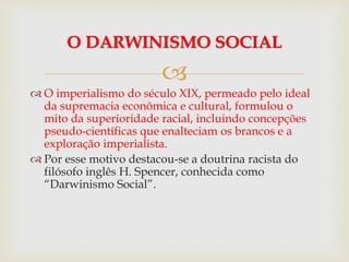 
 O imperialismo do século XIX, permeado pelo ideal
da supremacia econômica e cultural, formulou o
mito da superioridade racial, incluindo concepções
pseudo-científicas que enalteciam os brancos e a
exploração imperialista.
 Por esse motivo destacou-se a doutrina racista do
filósofo inglês H. Spencer, conhecida como
“Darwinismo Social”.
O DARWINISMO SOCIAL
 