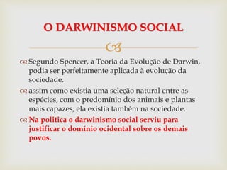 
 Segundo Spencer, a Teoria da Evolução de Darwin,
podia ser perfeitamente aplicada à evolução da
sociedade.
 assim como existia uma seleção natural entre as
espécies, com o predomínio dos animais e plantas
mais capazes, ela existia também na sociedade.
 Na politica o darwinismo social serviu para
justificar o domínio ocidental sobre os demais
povos.
O DARWINISMO SOCIAL
 