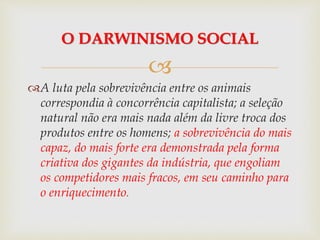 
A luta pela sobrevivência entre os animais
correspondia à concorrência capitalista; a seleção
natural não era mais nada além da livre troca dos
produtos entre os homens; a sobrevivência do mais
capaz, do mais forte era demonstrada pela forma
criativa dos gigantes da indústria, que engoliam
os competidores mais fracos, em seu caminho para
o enriquecimento.
O DARWINISMO SOCIAL
 