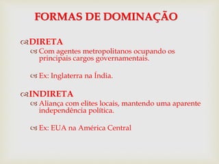 DIRETA
 Com agentes metropolitanos ocupando os
principais cargos governamentais.
 Ex: Inglaterra na Índia.
INDIRETA
 Aliança com elites locais, mantendo uma aparente
independência política.
 Ex: EUA na América Central
FORMAS DE DOMINAÇÃO
 