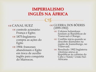 
IMPERIALISMO
INGLÊS NA ÁFRICA
 CANAL SUEZ
 controle acionário:
França e Egito;
 1875:Inglaterra
compra as ações do
Egito
 1904: franceses
abandonam o Egito
em troca de auxílio
inglês para conquista
do Marrocos.
 GUERRA DOS BÔERES
(1899-1902)
 Colonos holandeses
fundam as Repúblicas de
Transvaal e Orange;
 Conflito inicia quando se
descobre diamantes na
região de Joanesburgo, no
Transvaal;
 Resultado: 1902 Inglaterra
vitoriosa anexa as
Repúblicas às colônias do
Cabo e Natal/ União Sul-
Africana
 