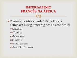 
Presente na África desde 1830, a França
dominava as seguintes regiões do continente:
 Argélia;
 Tunísia;
 Marrocos;
 Sudão ;
 Madagascar;
 Somália francesa.
IMPERIALISMO
FRANCÊS NA ÁFRICA
 