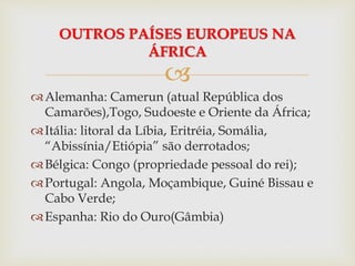 
Alemanha: Camerun (atual República dos
Camarões),Togo, Sudoeste e Oriente da África;
Itália: litoral da Líbia, Eritréia, Somália,
“Abissínia/Etiópia” são derrotados;
Bélgica: Congo (propriedade pessoal do rei);
Portugal: Angola, Moçambique, Guiné Bissau e
Cabo Verde;
Espanha: Rio do Ouro(Gâmbia)
OUTROS PAÍSES EUROPEUS NA
ÁFRICA
 