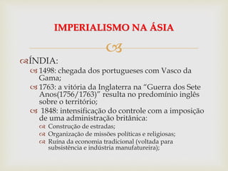 
ÍNDIA:
 1498: chegada dos portugueses com Vasco da
Gama;
 1763: a vitória da Inglaterra na “Guerra dos Sete
Anos(1756/1763)” resulta no predomínio inglês
sobre o território;
 1848: intensificação do controle com a imposição
de uma administração britânica:
 Construção de estradas;
 Organização de missões políticas e religiosas;
 Ruína da economia tradicional (voltada para
subsistência e indústria manufatureira);
IMPERIALISMO NA ÁSIA
 