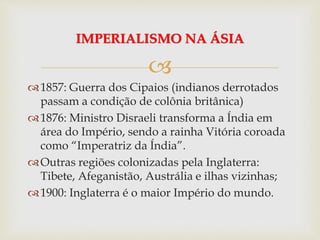 
1857: Guerra dos Cipaios (indianos derrotados
passam a condição de colônia britânica)
1876: Ministro Disraeli transforma a Índia em
área do Império, sendo a rainha Vitória coroada
como “Imperatriz da Índia”.
Outras regiões colonizadas pela Inglaterra:
Tibete, Afeganistão, Austrália e ilhas vizinhas;
1900: Inglaterra é o maior Império do mundo.
IMPERIALISMO NA ÁSIA
 