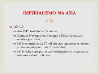 
 JAPÃO:
 Até 1542: isolado do Ocidente;
 Grandes Navegações: Portugal e Espanha enviam
missões jesuíticas;
 1616: extermínio de 37 mil cristãos japoneses e retorno
ao isolamento por mais dois séculos;
 1648: fecha seus portos aos estrangeiros e organiza-se
sob uma estrutura feudal;
IMPERIALISMO NA ÁSIA
 