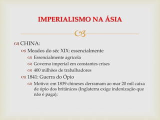 
 CHINA:
 Meados do séc XIX: essencialmente
 Essencialmente agrícola
 Governo imperial em constantes crises
 400 milhões de trabalhadores
 1841: Guerra do Ópio
 Motivo: em 1839 chineses derramam ao mar 20 mil caixa
de ópio dos britânicos (Inglaterra exige indenização que
não é paga);
IMPERIALISMO NA ÁSIA
 
