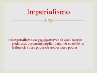 
 Imperialismo é a prática através da qual, nações
poderosas procuram ampliar e manter controle ou
influência sobre povos ou nações mais pobres.
Imperialismo
 