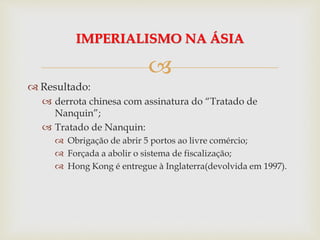 
 Resultado:
 derrota chinesa com assinatura do “Tratado de
Nanquin”;
 Tratado de Nanquin:
 Obrigação de abrir 5 portos ao livre comércio;
 Forçada a abolir o sistema de fiscalização;
 Hong Kong é entregue à Inglaterra(devolvida em 1997).
IMPERIALISMO NA ÁSIA
 