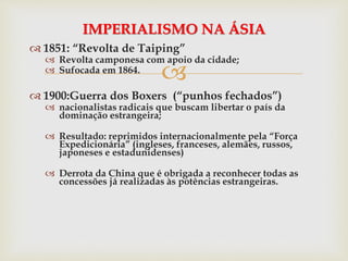 
 1851: “Revolta de Taiping”
 Revolta camponesa com apoio da cidade;
 Sufocada em 1864.
 1900:Guerra dos Boxers (“punhos fechados”)
 nacionalistas radicais que buscam libertar o país da
dominação estrangeira;
 Resultado: reprimidos internacionalmente pela “Força
Expedicionária” (ingleses, franceses, alemães, russos,
japoneses e estadunidenses)
 Derrota da China que é obrigada a reconhecer todas as
concessões já realizadas às potências estrangeiras.
IMPERIALISMO NA ÁSIA
 