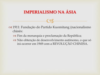 
 1911: Fundação do Partido Kuomitang (nacionalismo
chinês:
 Fim da monarquia e proclamação da República;
 Não obtenção de desenvolvimento autônomo, o que só
irá ocorrer em 1949 com a REVOLUÇÃO CHINESA.
IMPERIALISMO NA ÁSIA
 