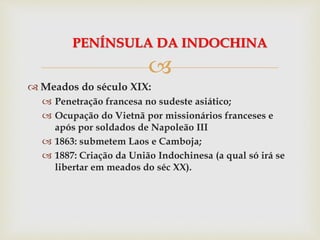 
 Meados do século XIX:
 Penetração francesa no sudeste asiático;
 Ocupação do Vietnã por missionários franceses e
após por soldados de Napoleão III
 1863: submetem Laos e Camboja;
 1887: Criação da União Indochinesa (a qual só irá se
libertar em meados do séc XX).
PENÍNSULA DA INDOCHINA
 